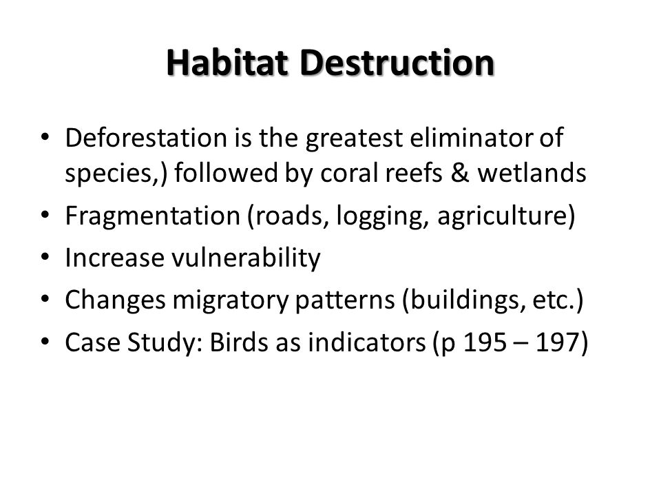 Habitat Destruction Deforestation is the greatest eliminator of species,) followed by coral reefs & wetlands Fragmentation (roads, logging, agriculture) Increase vulnerability Changes migratory patterns (buildings, etc.) Case Study: Birds as indicators (p 195 – 197)