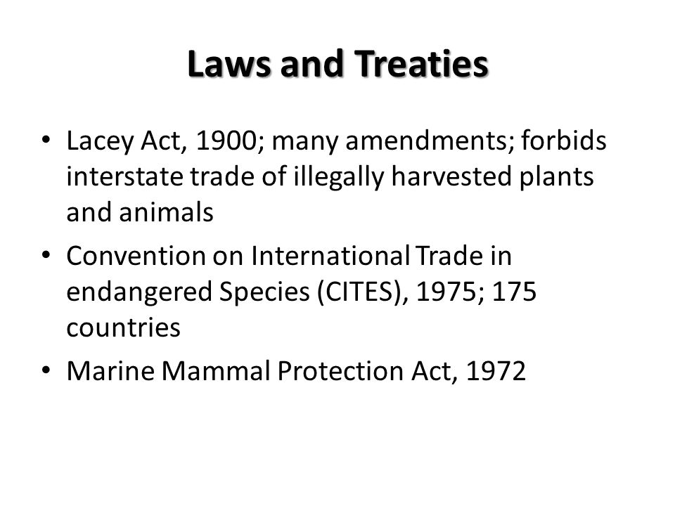 Laws and Treaties Lacey Act, 1900; many amendments; forbids interstate trade of illegally harvested plants and animals Convention on International Trade in endangered Species (CITES), 1975; 175 countries Marine Mammal Protection Act, 1972