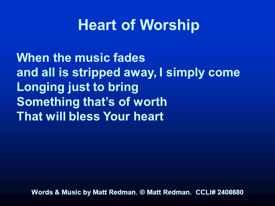 Heart of Worship When the music fades and all is stripped away, I simply come Longing just to bring Something that’s of worth That will bless Your heart Words & Music by Matt Redman.