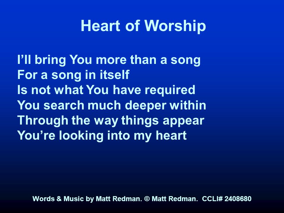 Heart of Worship I’ll bring You more than a song For a song in itself Is not what You have required You search much deeper within Through the way things appear You’re looking into my heart Words & Music by Matt Redman.