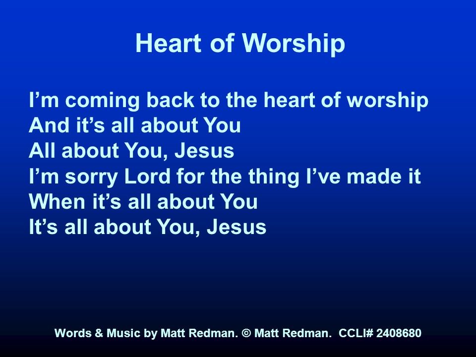Heart of Worship I’m coming back to the heart of worship And it’s all about You All about You, Jesus I’m sorry Lord for the thing I’ve made it When it’s all about You It’s all about You, Jesus Words & Music by Matt Redman.