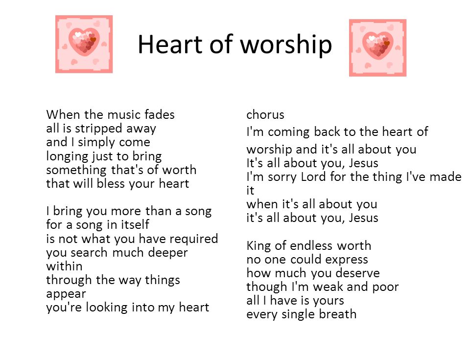 Heart of worship When the music fades all is stripped away and I simply come longing just to bring something that s of worth that will bless your heart I bring you more than a song for a song in itself is not what you have required you search much deeper within through the way things appear you re looking into my heart chorus I m coming back to the heart of worship and it s all about you It s all about you, Jesus I m sorry Lord for the thing I ve made it when it s all about you it s all about you, Jesus King of endless worth no one could express how much you deserve though I m weak and poor all I have is yours every single breath