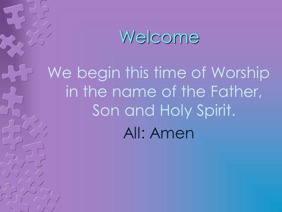 Welcome We begin this time of Worship in the name of the Father, Son and Holy Spirit. All: Amen