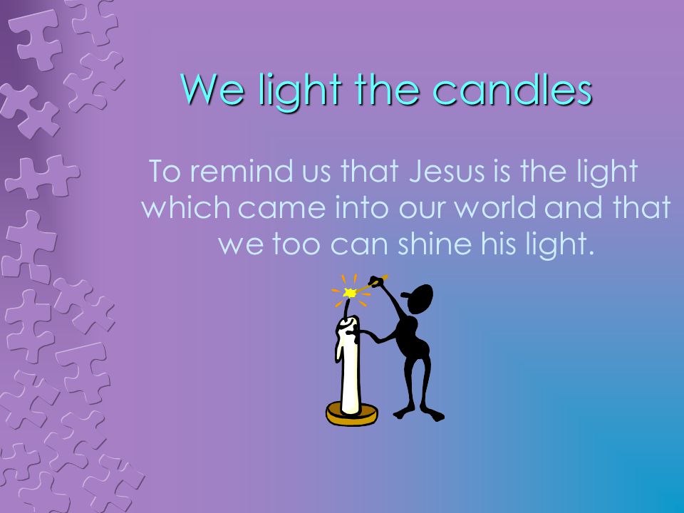 We light the candles To remind us that Jesus is the light which came into our world and that we too can shine his light.