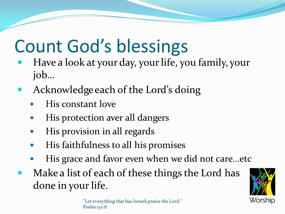 Count God’s blessings Have a look at your day, your life, you family, your job… Acknowledge each of the Lord’s doing His constant love His protection aver all dangers His provision in all regards His faithfulness to all his promises His grace and favor even when we did not care…etc Make a list of each of these things the Lord has done in your life.
