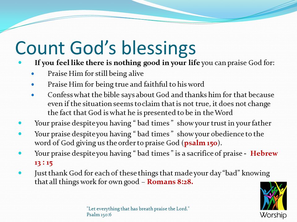 Count God’s blessings If you feel like there is nothing good in your life you can praise God for: Praise Him for still being alive Praise Him for being true and faithful to his word Confess what the bible says about God and thanks him for that because even if the situation seems to claim that is not true, it does not change the fact that God is what he is presented to be in the Word Your praise despite you having bad times show your trust in your father Your praise despite you having bad times show your obedience to the word of God giving us the order to praise God (psalm 150).