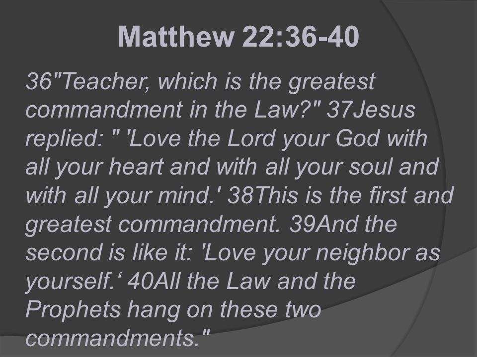 36 Teacher, which is the greatest commandment in the Law 37Jesus replied: Love the Lord your God with all your heart and with all your soul and with all your mind. 38This is the first and greatest commandment.