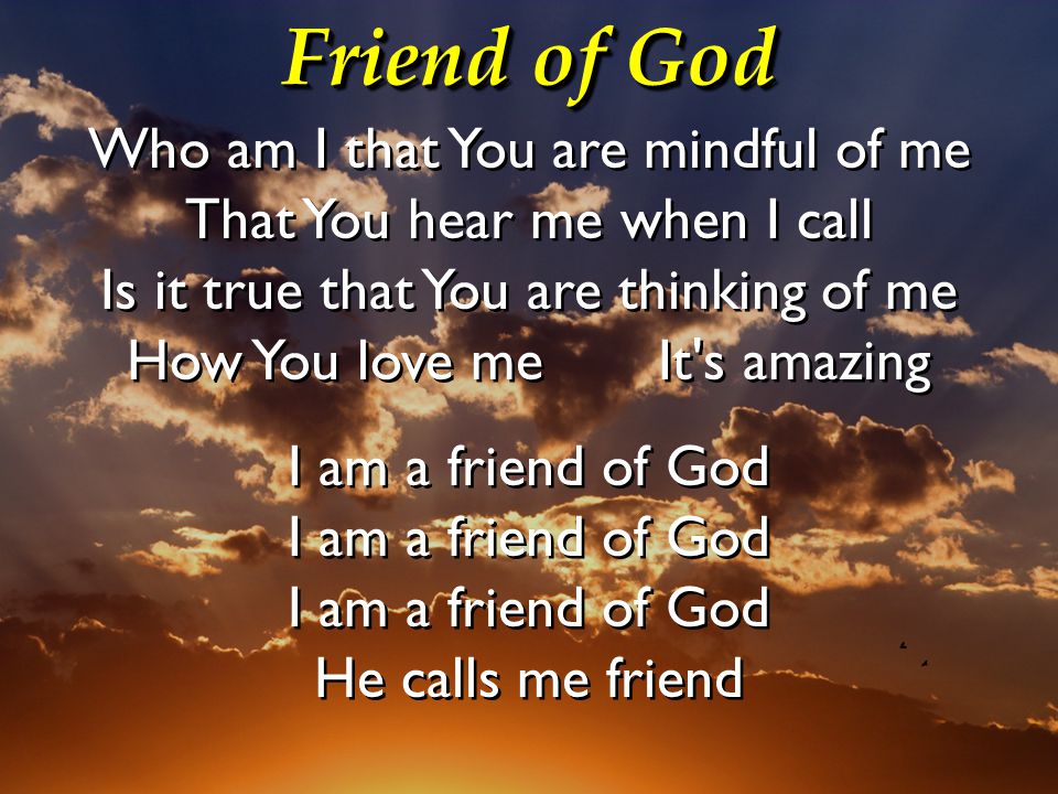 Friend of God Who am I that You are mindful of me That You hear me when I call Is it true that You are thinking of me How You love me It s amazing I am a friend of God I am a friend of God I am a friend of God He calls me friend Who am I that You are mindful of me That You hear me when I call Is it true that You are thinking of me How You love me It s amazing I am a friend of God I am a friend of God I am a friend of God He calls me friend