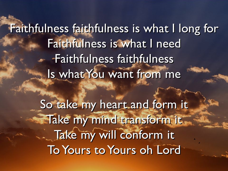 Faithfulness faithfulness is what I long for Faithfulness is what I need Faithfulness faithfulness Is what You want from me So take my heart and form it Take my mind transform it Take my will conform it To Yours to Yours oh Lord Faithfulness faithfulness is what I long for Faithfulness is what I need Faithfulness faithfulness Is what You want from me So take my heart and form it Take my mind transform it Take my will conform it To Yours to Yours oh Lord