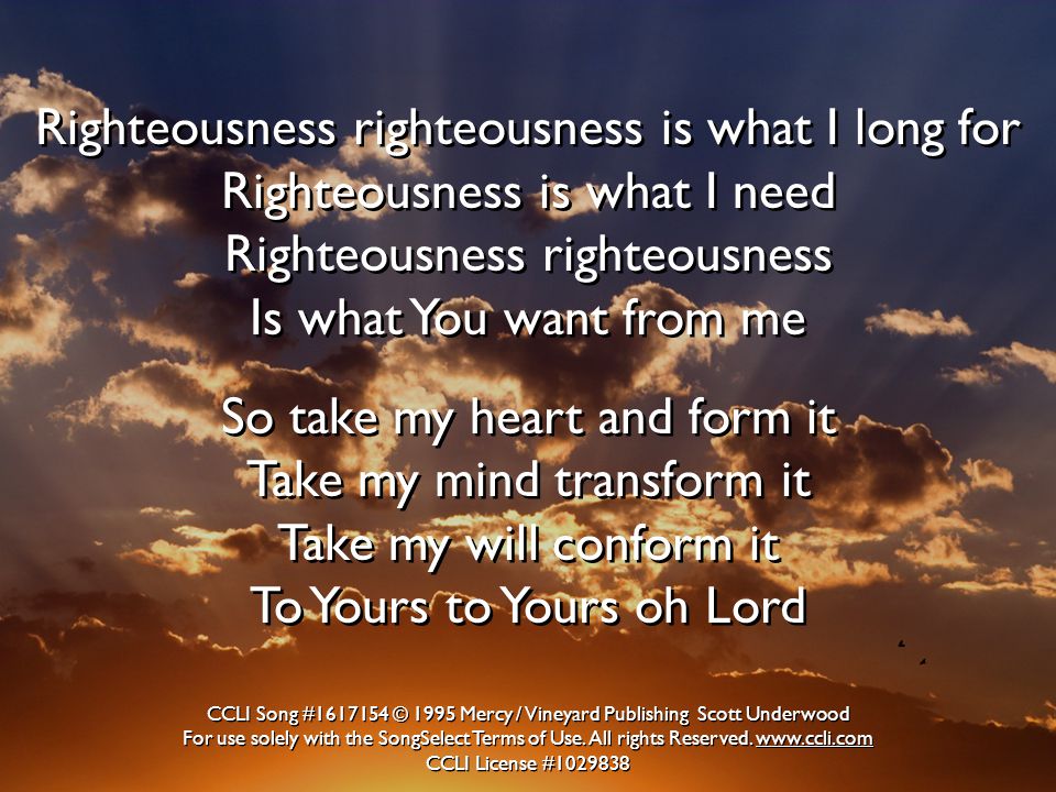Righteousness righteousness is what I long for Righteousness is what I need Righteousness righteousness Is what You want from me So take my heart and form it Take my mind transform it Take my will conform it To Yours to Yours oh Lord Righteousness righteousness is what I long for Righteousness is what I need Righteousness righteousness Is what You want from me So take my heart and form it Take my mind transform it Take my will conform it To Yours to Yours oh Lord CCLI Song # © 1995 Mercy / Vineyard Publishing Scott Underwood For use solely with the SongSelect Terms of Use.