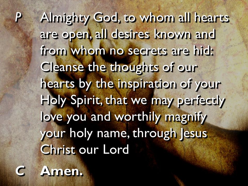 PAlmighty God, to whom all hearts are open, all desires known and from whom no secrets are hid: Cleanse the thoughts of our hearts by the inspiration of your Holy Spirit, that we may perfectly love you and worthily magnify your holy name, through Jesus Christ our Lord CAmen.