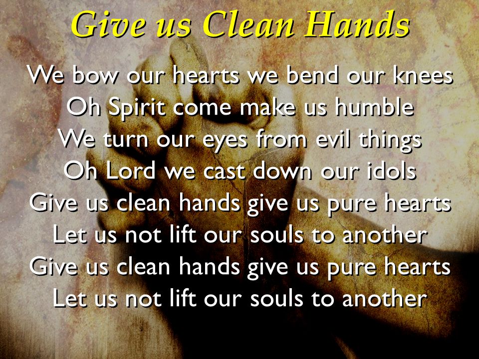 Give us Clean Hands We bow our hearts we bend our knees Oh Spirit come make us humble We turn our eyes from evil things Oh Lord we cast down our idols Give us clean hands give us pure hearts Let us not lift our souls to another We bow our hearts we bend our knees Oh Spirit come make us humble We turn our eyes from evil things Oh Lord we cast down our idols Give us clean hands give us pure hearts Let us not lift our souls to another