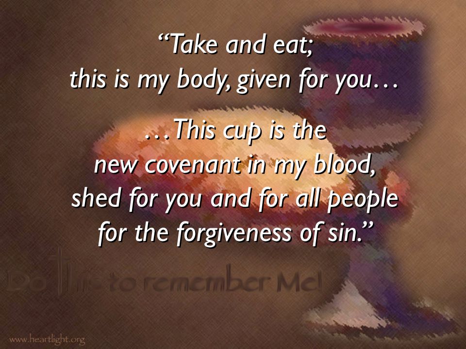 Take and eat; this is my body, given for you… …This cup is the new covenant in my blood, shed for you and for all people for the forgiveness of sin. Take and eat; this is my body, given for you… …This cup is the new covenant in my blood, shed for you and for all people for the forgiveness of sin.