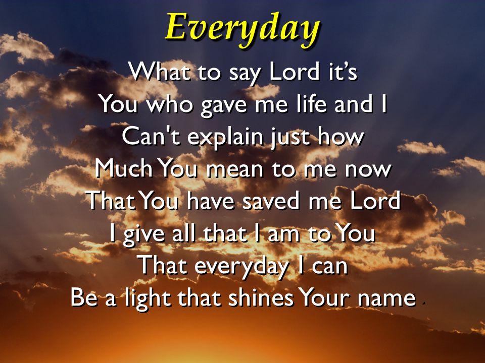 EverydayEveryday What to say Lord it’s You who gave me life and I Can t explain just how Much You mean to me now That You have saved me Lord I give all that I am to You That everyday I can Be a light that shines Your name What to say Lord it’s You who gave me life and I Can t explain just how Much You mean to me now That You have saved me Lord I give all that I am to You That everyday I can Be a light that shines Your name