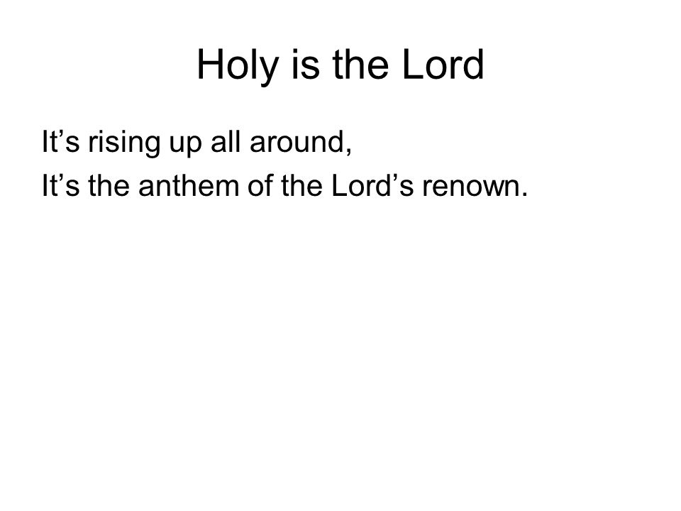 Holy is the Lord It’s rising up all around, It’s the anthem of the Lord’s renown.