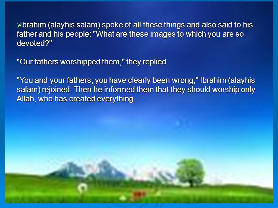  Ibrahim (alayhis salam) spoke of all these things and also said to his father and his people: What are these images to which you are so devoted Our fathers worshipped them, they replied.