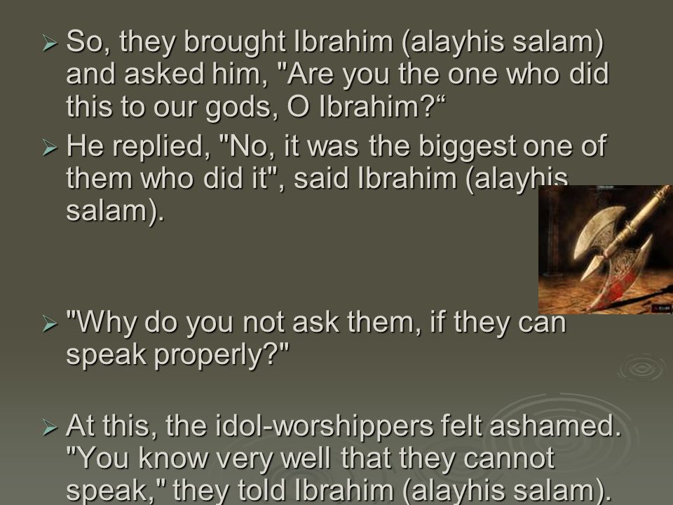  So, they brought Ibrahim (alayhis salam) and asked him, Are you the one who did this to our gods, O Ibrahim  He replied, No, it was the biggest one of them who did it , said Ibrahim (alayhis salam).