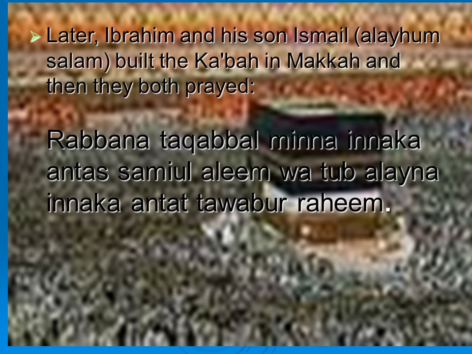 Later, Ibrahim and his son Ismail (alayhum salam) built the Ka bah in Makkah and then they both prayed: Rabbana taqabbal minna innaka antas samiul aleem wa tub alayna innaka antat tawabur raheem.
