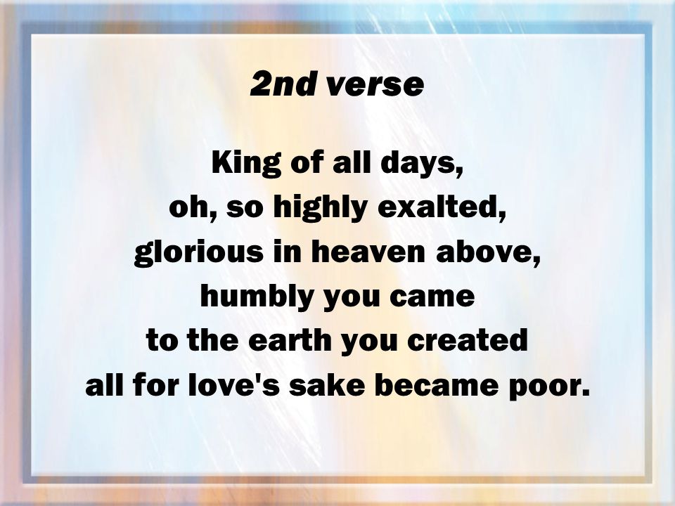 2nd verse King of all days, oh, so highly exalted, glorious in heaven above, humbly you came to the earth you created all for love s sake became poor.