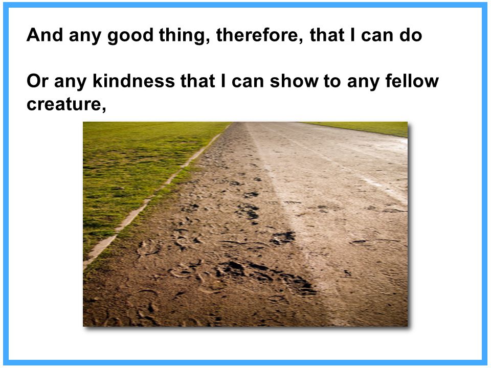 And any good thing, therefore, that I can do Or any kindness that I can show to any fellow creature,