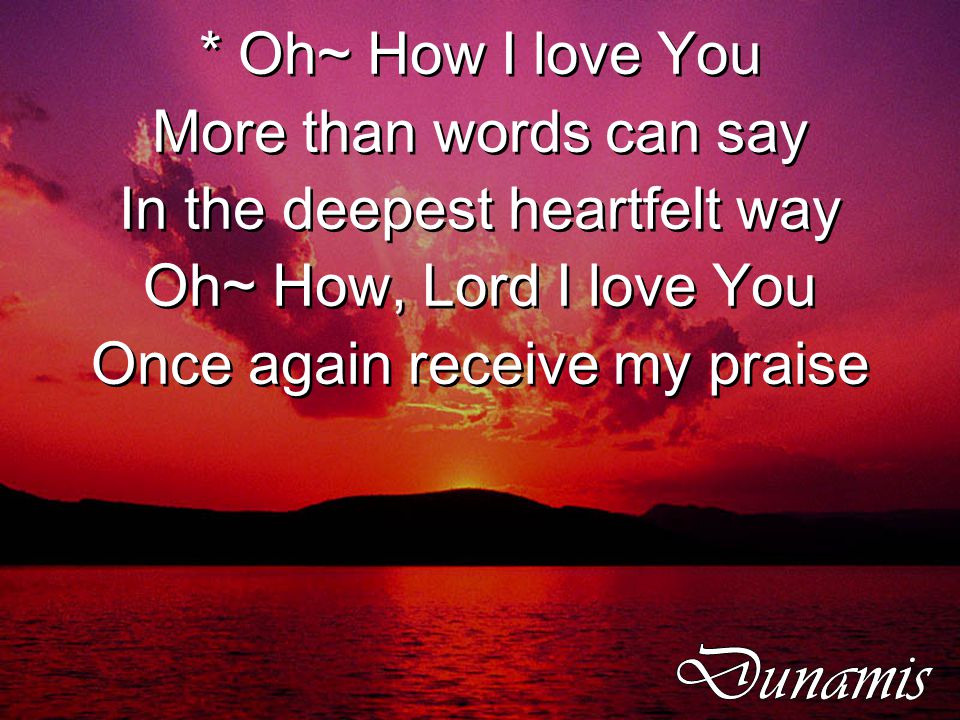 * Oh~ How I love You More than words can say In the deepest heartfelt way Oh~ How, Lord I love You Once again receive my praise * Oh~ How I love You More than words can say In the deepest heartfelt way Oh~ How, Lord I love You Once again receive my praise