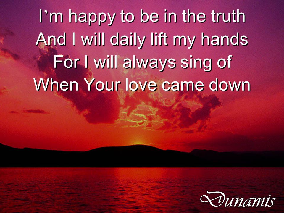 I ’ m happy to be in the truth And I will daily lift my hands For I will always sing of When Your love came down I ’ m happy to be in the truth And I will daily lift my hands For I will always sing of When Your love came down