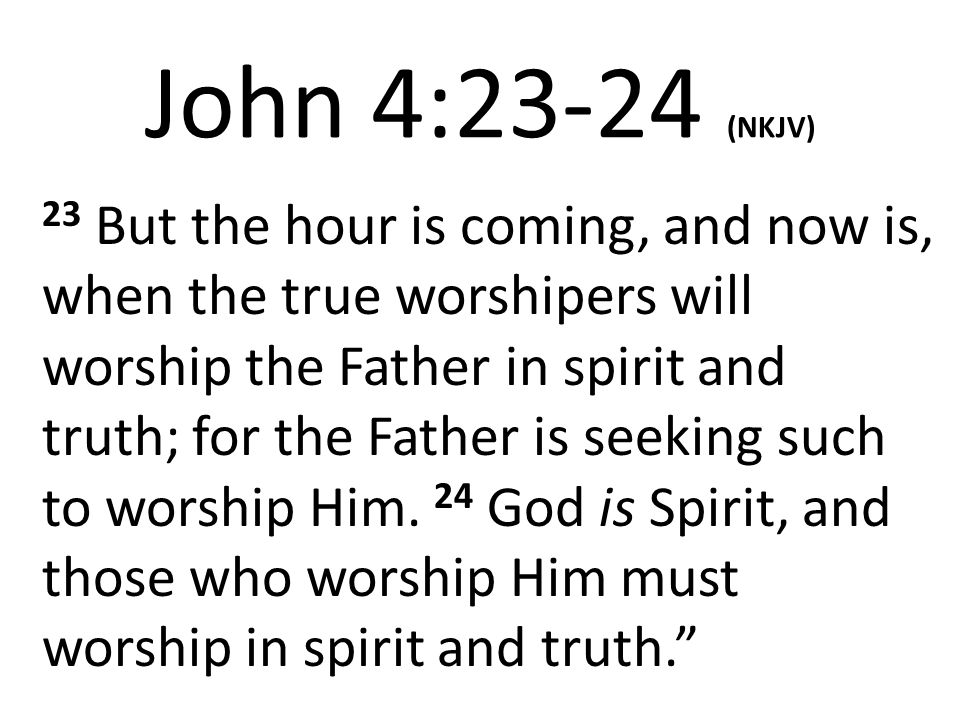John 4:23-24 (NKJV) 23 But the hour is coming, and now is, when the true worshipers will worship the Father in spirit and truth; for the Father is seeking such to worship Him.