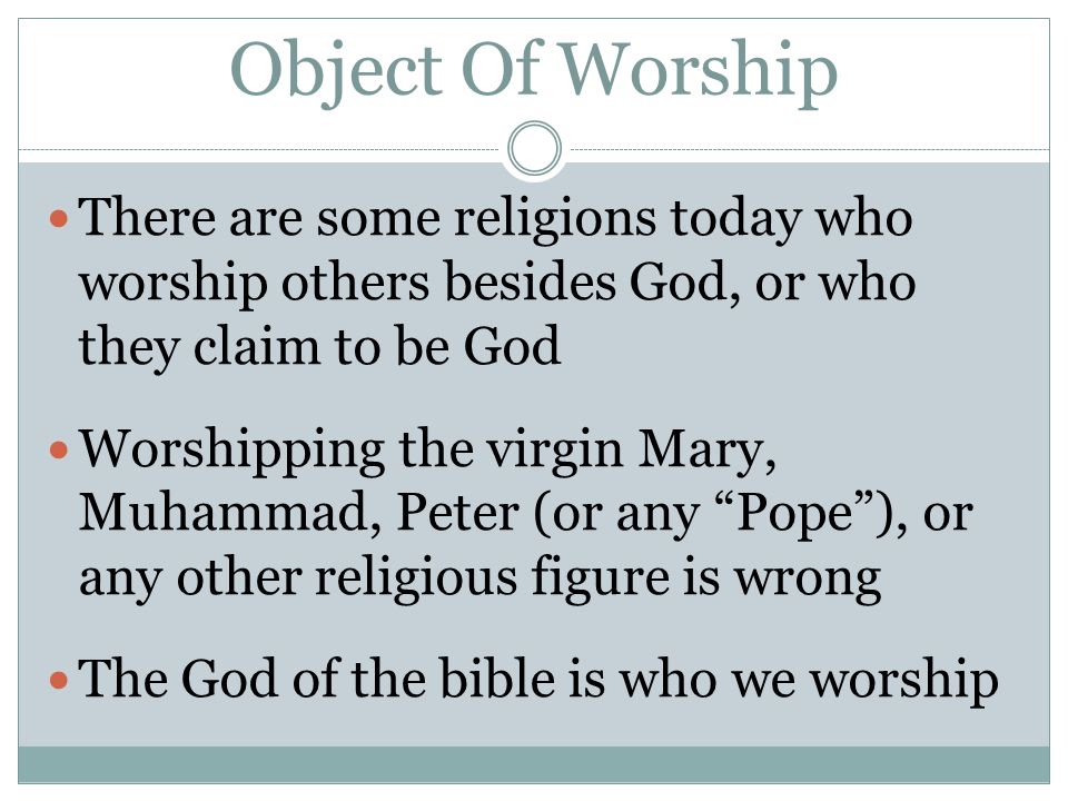 Object Of Worship There are some religions today who worship others besides God, or who they claim to be God Worshipping the virgin Mary, Muhammad, Peter (or any Pope ), or any other religious figure is wrong The God of the bible is who we worship