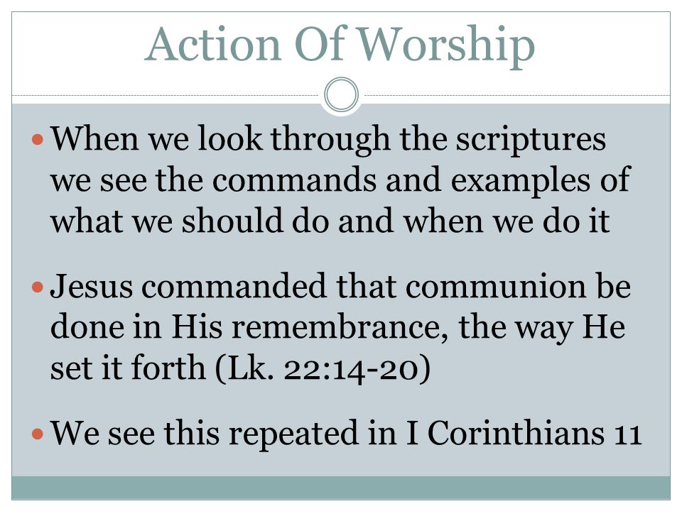 Action Of Worship When we look through the scriptures we see the commands and examples of what we should do and when we do it Jesus commanded that communion be done in His remembrance, the way He set it forth (Lk.