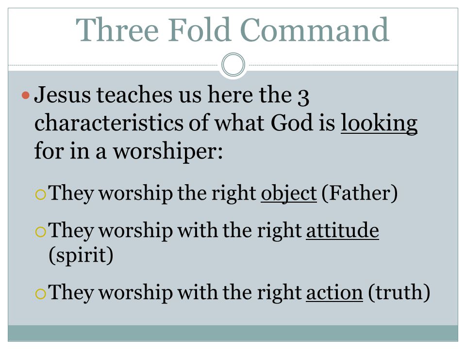 Three Fold Command Jesus teaches us here the 3 characteristics of what God is looking for in a worshiper:  They worship the right object (Father)  They worship with the right attitude (spirit)  They worship with the right action (truth)