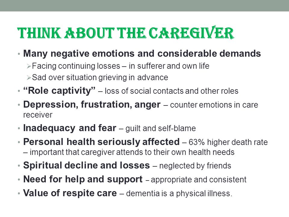 THINK ABOUT THE CAREGIVER Many negative emotions and considerable demands  Facing continuing losses – in sufferer and own life  Sad over situation grieving in advance Role captivity – loss of social contacts and other roles Depression, frustration, anger – counter emotions in care receiver Inadequacy and fear – guilt and self-blame Personal health seriously affected – 63% higher death rate – important that caregiver attends to their own health needs Spiritual decline and losses – neglected by friends Need for help and support – appropriate and consistent Value of respite care – dementia is a physical illness.