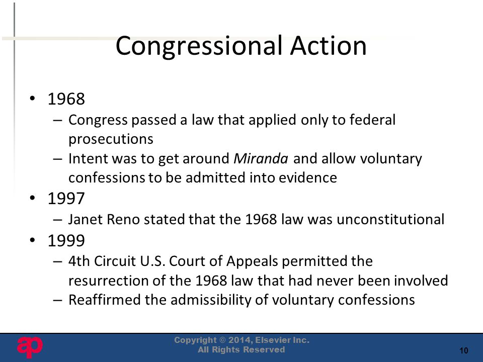 10 Congressional Action 1968 – Congress passed a law that applied only to federal prosecutions – Intent was to get around Miranda and allow voluntary confessions to be admitted into evidence 1997 – Janet Reno stated that the 1968 law was unconstitutional 1999 – 4th Circuit U.S.