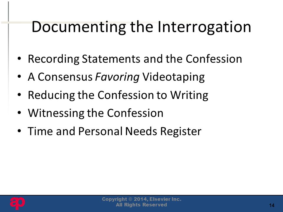 14 Documenting the Interrogation Recording Statements and the Confession A Consensus Favoring Videotaping Reducing the Confession to Writing Witnessing the Confession Time and Personal Needs Register Copyright © 2014, Elsevier Inc.