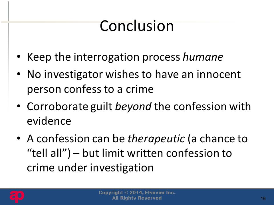 16 Conclusion Keep the interrogation process humane No investigator wishes to have an innocent person confess to a crime Corroborate guilt beyond the confession with evidence A confession can be therapeutic (a chance to tell all ) – but limit written confession to crime under investigation Copyright © 2014, Elsevier Inc.