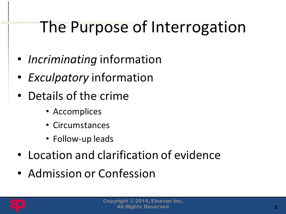 2 The Purpose of Interrogation Incriminating information Exculpatory information Details of the crime Accomplices Circumstances Follow-up leads Location and clarification of evidence Admission or Confession Copyright © 2014, Elsevier Inc.