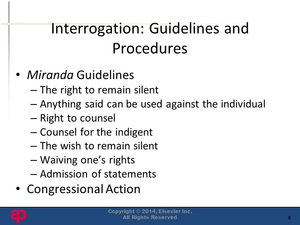 6 Interrogation: Guidelines and Procedures Miranda Guidelines – The right to remain silent – Anything said can be used against the individual – Right to counsel – Counsel for the indigent – The wish to remain silent – Waiving one’s rights – Admission of statements Congressional Action Copyright © 2014, Elsevier Inc.