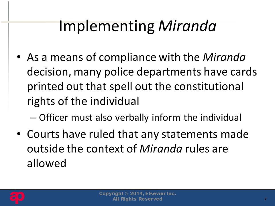 7 Implementing Miranda As a means of compliance with the Miranda decision, many police departments have cards printed out that spell out the constitutional rights of the individual – Officer must also verbally inform the individual Courts have ruled that any statements made outside the context of Miranda rules are allowed Copyright © 2014, Elsevier Inc.