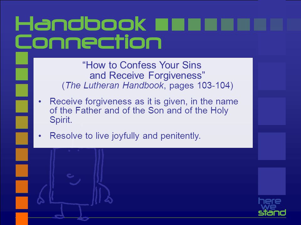 How to Confess Your Sins and Receive Forgiveness (The Lutheran Handbook, pages ) Receive forgiveness as it is given, in the name of the Father and of the Son and of the Holy Spirit.