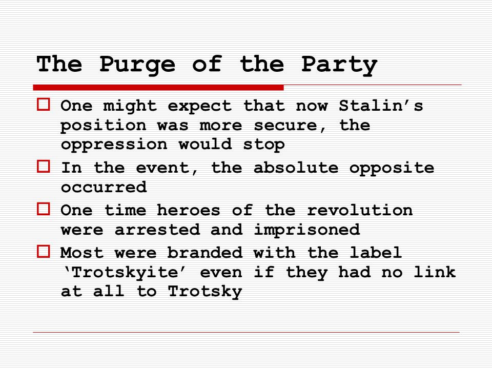 The Purge of the Party  One might expect that now Stalin’s position was more secure, the oppression would stop  In the event, the absolute opposite occurred  One time heroes of the revolution were arrested and imprisoned  Most were branded with the label ‘Trotskyite’ even if they had no link at all to Trotsky
