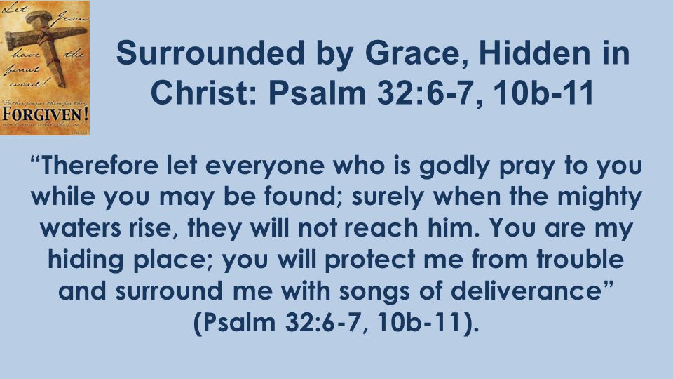 Surrounded by Grace, Hidden in Christ: Psalm 32:6-7, 10b-11 Therefore let everyone who is godly pray to you while you may be found; surely when the mighty waters rise, they will not reach him.