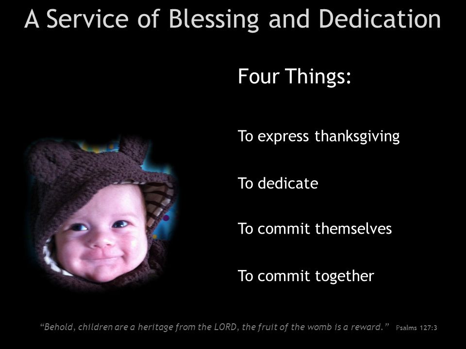 A Service of Blessing and Dedication Four Things: To dedicate To commit themselves To express thanksgiving To commit together Behold, children are a heritage from the LORD, the fruit of the womb is a reward. Psalms 127:3