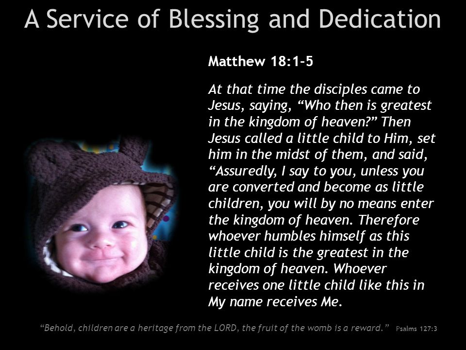 A Service of Blessing and Dedication Matthew 18:1-5 At that time the disciples came to Jesus, saying, Who then is greatest in the kingdom of heaven Then Jesus called a little child to Him, set him in the midst of them, and said, Assuredly, I say to you, unless you are converted and become as little children, you will by no means enter the kingdom of heaven.