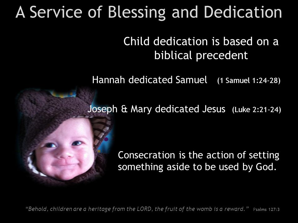 A Service of Blessing and Dedication Child dedication is based on a biblical precedent Hannah dedicated Samuel (1 Samuel 1:24-28) Joseph & Mary dedicated Jesus (Luke 2:21-24) Consecration is the action of setting something aside to be used by God.