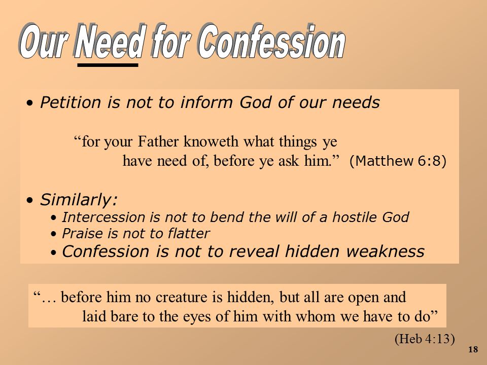 18 Petition is not to inform God of our needs for your Father knoweth what things ye have need of, before ye ask him. (Matthew 6:8) Similarly: Intercession is not to bend the will of a hostile God Praise is not to flatter Confession is not to reveal hidden weakness … before him no creature is hidden, but all are open and laid bare to the eyes of him with whom we have to do (Heb 4:13)