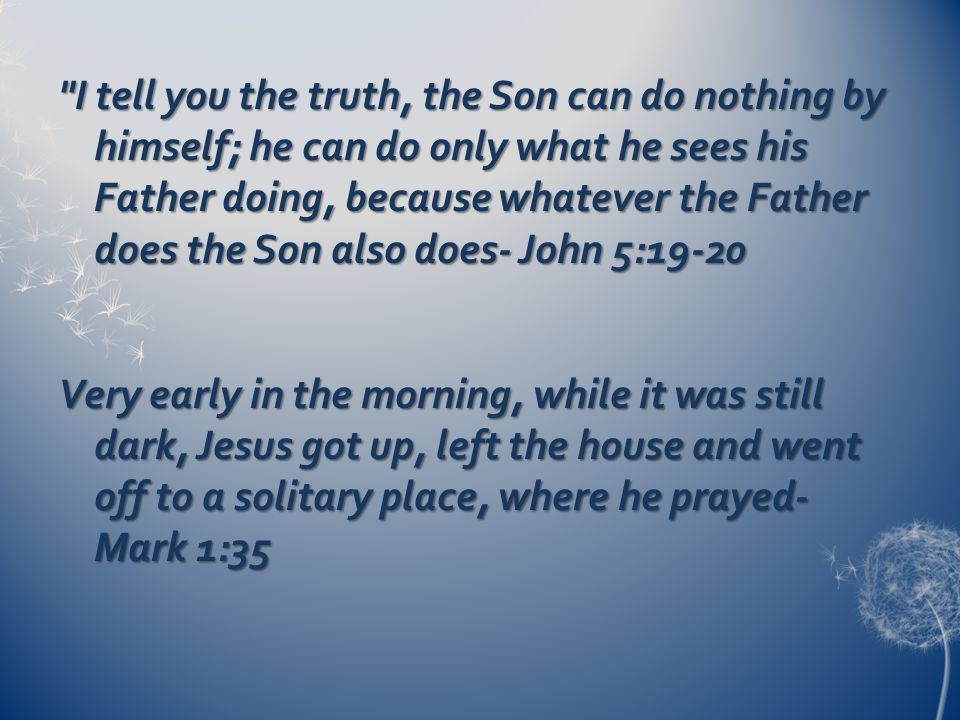 I tell you the truth, the Son can do nothing by himself; he can do only what he sees his Father doing, because whatever the Father does the Son also does- John 5:19-20 Very early in the morning, while it was still dark, Jesus got up, left the house and went off to a solitary place, where he prayed- Mark 1:35