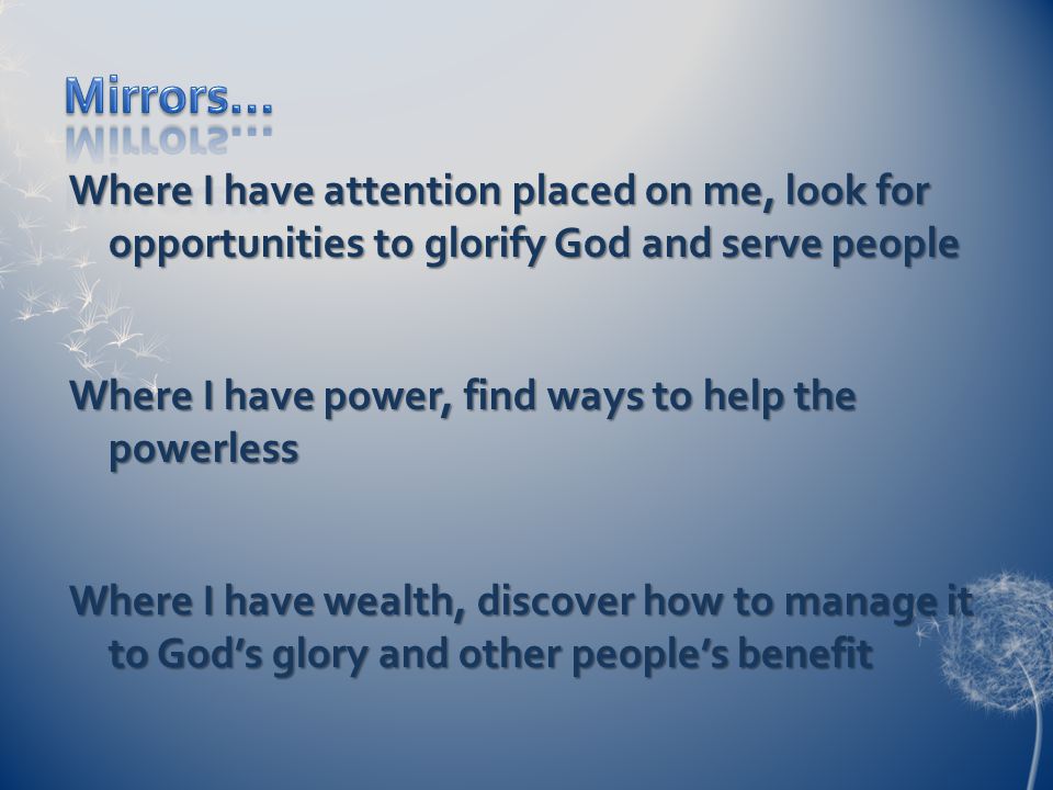 Where I have attention placed on me, look for opportunities to glorify God and serve people Where I have power, find ways to help the powerless Where I have wealth, discover how to manage it to God’s glory and other people’s benefit