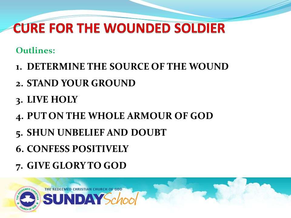 Outlines: 1.DETERMINE THE SOURCE OF THE WOUND 2.STAND YOUR GROUND 3.LIVE HOLY 4.PUT ON THE WHOLE ARMOUR OF GOD 5.SHUN UNBELIEF AND DOUBT 6.CONFESS POSITIVELY 7.GIVE GLORY TO GOD