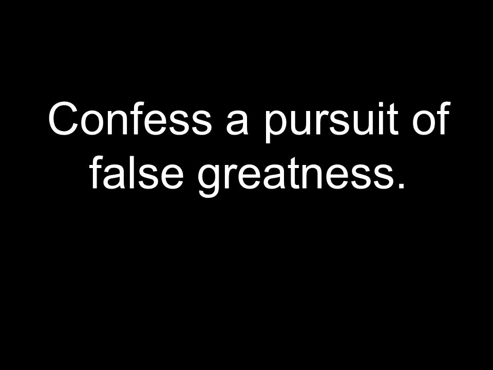Confess a pursuit of false greatness.