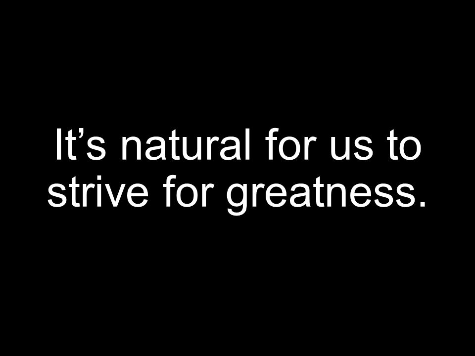 It’s natural for us to strive for greatness.