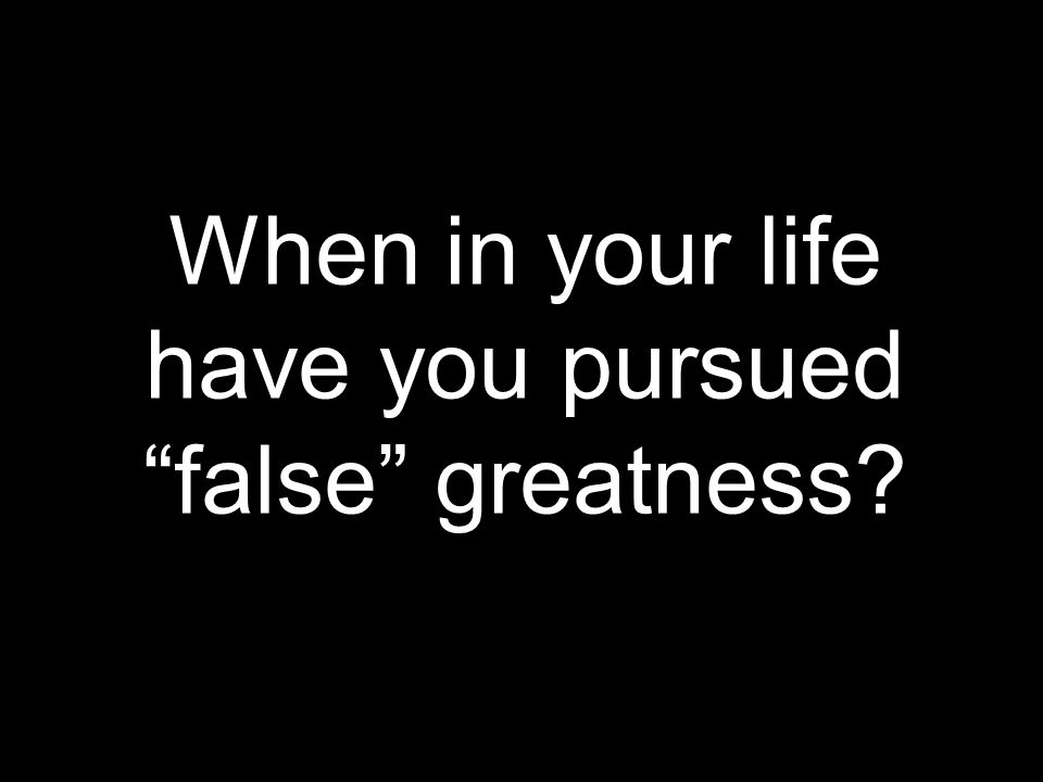 When in your life have you pursued false greatness
